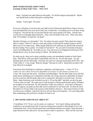 HOW TO RECOGNIZE GOD'S VOICE
Learning To Hear God's Voice - Part 3 of 4

Katie: God does not make believers feel guilty. It's all been forgiven and paid for. Maybe
you should look at where that guilt is coming from.
Johnny: You're right. I'm scum!

If you are a Christian, if you have put your faith in Jesus Christ and asked Him to forgive all your
sins and asked Him to be your savior and Lord, it means this: Everything you've ever done wrong
is forgiven. Not just the sins of your past but the ones you're going to do today. And the ones
you haven't even thought about tomorrow. They were all nailed on the cross. That's why Jesus
said, "It's finished! It's paid for! It's done!"
Should a Christian ever feel guilty? Yes! For about one nano second. That's about how long it
takes to realize "I blew it!" and you come and confess to God and He instantly forgives and it's
taken care of, it's wiped away. Many people think that to be spiritual you should walk around all
the time feeling "I'm so guilty! I've really let God down!" No, you don't let God down because
you're not holding Him up. He holds you up. You can never even disappoint God because God
already knows every sin you're going to commit. He already knows.
So what you do, when you've done something wrong, you immediately breathe in God's Spirit
(Say, "God fill me with your Spirit") and breathe out your sin. It's just that quick. You get
instantly back into the fellowship. God does not want you carrying around guilt all the time. Say,
"God, I blew it. I was wrong! Help me change!" then get on with it. Keep short accounts with
God. Don't let it stockpile.
Conviction from God leads to confession, repentance, and forgiveness -- 1 John 1:9 "If we
confess our sins to him, God can be depended on to forgive us and cleanse us from every
wrong." He wipes the slate clean. God does not hold grudges. On the other hand, if you still feel
guilty about something you've admitted to God that was wrong and you've asked Him to forgive
you for it and you still feel guilty after you've confessed it, that guilt is not from God. It's from
Satan. Satan minimizes your sin before you do it, "It's no big deal!" and after you do it he goes
"Look at what you did!" He wants you to walk around in constant guilt because guilty Christians
are worthless in serving God. He will maximize it after you confess it. If you have confessed it
and it is forgiven, any guilt you feel after you've confessed it is not from God. It's from the devil.
Revelation 12:10 says Satan is the accuser of the brethren, believers. That means God never tells
you that you're worthless. And God will never tell you that you're hopeless. Is it convicting rather
than condemning and you'll know whether it's God or not.

7. DO I SENSE GOD'S PEACE ABOUT IT?
1 Corinthians 14:33 "God is not the author of confusion." So if you're feeling confused that
confusion is not coming from God. It may be coming from yourself or other people, but it's not
coming from God. If you feel pressured and overwhelmed and driven to make a hasty decision, a
major decision in life, and you're very pressured to make it, question it. That's not the way God
3-11

 
