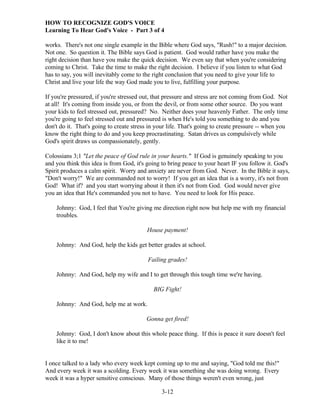 HOW TO RECOGNIZE GOD'S VOICE
Learning To Hear God's Voice - Part 3 of 4
works. There's not one single example in the Bible where God says, "Rush!" to a major decision.
Not one. So question it. The Bible says God is patient. God would rather have you make the
right decision than have you make the quick decision. We even say that when you're considering
coming to Christ. Take the time to make the right decision. I believe if you listen to what God
has to say, you will inevitably come to the right conclusion that you need to give your life to
Christ and live your life the way God made you to live, fulfilling your purpose.
If you're pressured, if you're stressed out, that pressure and stress are not coming from God. Not
at all! It's coming from inside you, or from the devil, or from some other source. Do you want
your kids to feel stressed out, pressured? No. Neither does your heavenly Father. The only time
you're going to feel stressed out and pressured is when He's told you something to do and you
don't do it. That's going to create stress in your life. That's going to create pressure -- when you
know the right thing to do and you keep procrastinating. Satan drives us compulsively while
God's spirit draws us compassionately, gently.
Colossians 3;1 "Let the peace of God rule in your hearts." If God is genuinely speaking to you
and you think this idea is from God, it's going to bring peace to your heart IF you follow it. God's
Spirit produces a calm spirit. Worry and anxiety are never from God. Never. In the Bible it says,
"Don't worry!" We are commanded not to worry! If you get an idea that is a worry, it's not from
God! What if? and you start worrying about it then it's not from God. God would never give
you an idea that He's commanded you not to have. You need to look for His peace.
Johnny: God, I feel that You're giving me direction right now but help me with my financial
troubles.
House payment!
Johnny: And God, help the kids get better grades at school.
Failing grades!
Johnny: And God, help my wife and I to get through this tough time we're having.
BIG Fight!
Johnny: And God, help me at work.
Gonna get fired!
Johnny: God, I don't know about this whole peace thing. If this is peace it sure doesn't feel
like it to me!

I once talked to a lady who every week kept coming up to me and saying, "God told me this!"
And every week it was a scolding. Every week it was something she was doing wrong. Every
week it was a hyper sensitive conscious. Many of those things weren't even wrong, just
3-12

 
