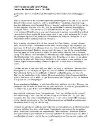 HOW TO RECOGNIZE GOD'S VOICE
Learning To Hear God's Voice - Part 3 of 4
questionable. She was always beat up. One day I said, "Does God ever say anything nice to
you?"
Some of you have taken the voice of an unpleasable parent and put it in the form of God and you
think all God does is set around and beat you up and tell you everything you're doing wrong.
You don't understand grace if you think that way. You don't understand that it's all been paid for.
It's been forgiven! You want to live for Christ not because God is constantly beating you up
saying "Do better!" That's not the way God treats His children. He says I've already forgiven
every sin in your life and you're on your way to heaven and in gratitude you want to live for God.
I want to live for Jesus because He loves me that much. I want to do it not because He's beating
me up and making me feel bad, but I want to do it because the peace that comes when I'm in a
relationship with God and there's harmony between us.
There is nothing more vital in your life than you hear from God. Nothing. Because you were
wired and made to have a relationship with God and if you miss that you miss the purpose you
were made for. It may not be a big deal if you miss God on whether you buy Kiks or Cherrios -that's not that big of deal. But there are many major decisions in your life that you need to hear
from God about and if you're out there making decisions without taking the time to listen and
saying, "God, what do You want me to do? What's the next step?" and you're checking it out with
other Christians and you're reading the Bible and you're doing these seven steps, you are setting
yourself up for failure after failure in your family life, in your business, in your parenting, in your
finances, in your health and in every other area of your life. It makes sense to listen to your
creator.
God does not want to play games with you. God is not trying to confuse you. It's not a cat and
mouse game of "Let's see if you can figure out God's will and let's see how hard I can make it!"
And God sits up there in the sky and laughs at the maze you keep knocking your head into.
That's not the way God acts to His children. He wants you to know His will, so much that He's
given us these seven keys in which He says "Here are some ways that you can filter out and know
if it's you or is it God talking to you?"
The secret to hearing God clearly is get to know Him better and better every day. The more you
understand Him, the better you know Him, the easier it is to hear His voice in a split second when
He wants to talk to you. Get to know God better and better every day.
You may think you've never heard God speak to you. That's a good indication that you don't
have a relationship to Him. John 8:47 "He who belongs to God hears what God says." The
reason you don't hear is that you don't belong to God. If you've never heard God it means you
need to establish a relationship to Him. And that's real easy to do and I can lead you in a prayer
this morning that will help you take that step.
Others of you are believers and in the past God's voice was very clear to you at different times but
right now it's been a little fuzzy, a little distant. Maybe there's some static on the line and you
haven't heard from God in weeks and maybe months. What's happened? How come you don't
hear God as clearly as you used to? You've allowed sin to block the channel in your life. There is
something that is wrong in your life that has come between you and God and until you deal with
3-13

 