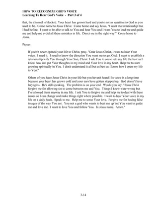 HOW TO RECOGNIZE GOD'S VOICE
Learning To Hear God's Voice - Part 3 of 4
that, the channel is blocked. Your heart has grown hard and you're not as sensitive to God as you
used to be. Come home to Jesus Christ. Come home and say Jesus, "I want that relationship that
I had before. I want to be able to talk to You and hear You and I want You to lead me and guide
me and help me avoid all these mistakes in life. Direct me in the right way." Come home to
Jesus.
Prayer:
If you've never opened your life to Christ, pray, "Dear Jesus Christ, I want to hear Your
voice. I need it. I need to know the direction You want me to go, God. I want to establish a
relationship with You through Your Son, Christ. I ask You to come into my life the best as I
know how and put Your thoughts in my mind and Your love in my heart. Help me to start
growing spiritually in You. I don't understand it all but as best as I know how I open my life
to You."
Others of you have Jesus Christ in your life but you haven't heard His voice in a long time
because your heart has grown cold and your ears have gotten stopped up. God doesn't have
laryngitis. He's still speaking. The problem is on your end. Would you say, "Jesus Christ
forgive me for allowing sin to come between me and You. Things I knew were wrong but
I've allowed them anyway in my life. I ask You to forgive me and help me to deal with these
issues so I can change and make things right where possible. I want to hear Your voice in my
life on a daily basis. Speak to me. Help me to sense Your love. Forgive me for having false
images of the way You are. You not a god who wants to beat me up but You want to guide
me and love me. I want to love You and follow You. In Jesus name. Amen."

3-14

 