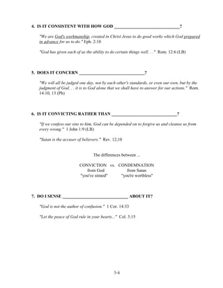 4. IS IT CONSISTENT WITH HOW GOD ______________________________?
"We are God's workmanship, created in Christ Jesus to do good works which God prepared
in advance for us to do." Eph. 2:10
"God has given each of us the ability to do certain things well. . ." Rom. 12:6 (LB)

5. DOES IT CONCERN ______________________________?
"We will all be judged one day, not by each other's standards, or even our own, but by the
judgment of God. . . it is to God alone that we shall have to answer for our actions." Rom.
14:10, 13 (Ph)

6. IS IT CONVICTING RATHER THAN ______________________________?
"If we confess our sins to him, God can be depended on to forgive us and cleanse us from
every wrong." 1 John 1:9 (LB)
"Satan is the accuser of believers." Rev. 12;10

The differences between ...
CONVICTION vs. CONDEMNATION
from God
from Satan
"you've sinned"
"you're worthless"

7. DO I SENSE ______________________________ ABOUT IT?
"God is not the author of confusion." 1 Cor. 14:33
"Let the peace of God rule in your hearts..." Col. 3:15

3-ii

 