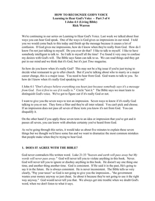 HOW TO RECOGNIZE GOD'S VOICE
Learning to Hear God's Voice - Part 3 of 4
I John 4:1 (Living Bible)
Rick Warren

We're continuing in our series on Learning to Hear God's Voice. Last week we talked about four
ways you can hear God speak. One of the ways is God gives us impressions in our mind. I told
you we would come back to this today and finish up the message because it causes a lot of
confusion. If God gives me impressions, how do I know when they're really from God. How do I
know I'm not just talking to myself. Do you ever do that? I like to talk to myself. I like to have
somebody intelligent to talk to. So I talk to myself all the time! I've found it very easy to confuse
my desires with God's will. The Bible says Satan can talk to us. We can read things and they get
put in our mind and we think that it's God, but it's just Time magazine.
So how do you know when it's really God? This may not be a big issue if you're just trying to
decide what restaurant to go to after church. But if you're talking about who to marry or a major
career change, this is a major issue. You need to hear from God. God wants to talk to you. So
how do I know when it's really God speaking to me?
I John 4:1 "Don't always believe everything you heart just because somebody says it's a message
from God. Test it first to see if it really is." Circle "test it." The Bible says we must learn to
distinguish God's voice. We've got to figure out if it's really God or not.
I want to give you the seven ways to test an impression. Seven ways to know if it's really God
talking to you or not. They form a filter and they're all inter related. You can't pick and choose.
If an impression does not pass all seven of these tests you know it's not from God. You can
disqualify it.
On the other hand if you apply these seven tests to an idea or impression that you've got and it
passes all seven, you can know with absolute certainty you've heard from God.
As we're going through this series, it would take us about five minutes to explain these seven
things but we thought we'd have some fun and we want to dramatize the most common mistakes
that people make when they're trying to hear God.

1. DOES IT AGREE WITH THE BIBLE?
God never contradicts His written word. Luke 21:33 "heaven and earth will pass away but My
words will never pass away." God will never tell you to violate anything in this book. Never.
God will never tell you to ignore or disobey anything in this book. He doesn't say one thing one
time, and another thing another time. God is consistent. If He said it in the past, He's going to
say it in the future. He is always consistent. He is never inconsistent. The Bible tells us very
clearly, "Pay your taxes" so God is not going to give you the impression... "the government
wastes your money anyway so just cheat, lie about it because they're not going to use it the right
way anyway." God would never tell you that. We always get into trouble when we doubt God's
word, when we don't listen to what it says.

 