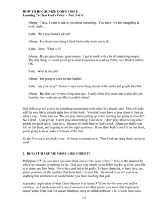 HOW TO RECOGNIZE GOD'S VOICE
Learning To Hear God's Voice - Part 3 of 4
Johnny: Tracy, I want to talk to you about something. You know I've ben struggling at
work lately...
Katie: Have you found a job yet?
Johnny: I've found something I think God really wants me to do.
Katie: Great! What is it?
Johnny: It's got great hours, great money. I get to work with a lot of interesting people.
The only thing is I won't get to go to church anymore or read my Bible, but I think it will be
OK.
Katie: What is this job?
Johnny: I'm going to work for the Maffia!
Katie: Are you crazy? Psalms 1 says not to hang around with crooks and people like that.
Johnny: But that was written a long time ago. I really think God wants me to take this job.
Besides, they made me an offer I couldn't refuse!

God will never tell you to do something inconsistent with what He's already said. Most of God's
will for your life is already right here in this book. You don't even have to pray about it. Just do
what it says. Some asks me "Do you pray about getting up in the morning and going to church?"
No, I don't. I just get up. I don't pray about tithing, I just do it. I don't pray about telling other
people the good news, I just do it. Because it's right here in God's word. When you build your
life on this book, you're going to ask the right questions. If you don't build your life on this book,
you're going to miss God's will much of the time.
So the first step is to check it out. It's better to memorize it. Then God can bring those verses to
mind.

2. DOES IT MAKE ME MORE LIKE CHRIST?
Philippians 2:5 "In your lives you must think and act like Jesus Christ." Jesus is the standard by
which we measure everything we do. God says very clearly in the Bible that His goal for your life
is to make you like Jesus. Not to be a god but to be godly. To have character, to have love, joy,
peace, patience, all the qualities that Jesus had -- in your life. He would never tell you to do
anything that contradicts or would hinder you from reaching that goal.
A practical application of what Christ likeness is in James 3 "If you harbor envy and selfish
ambition, such wisdom doesn't come from heaven In other words, you know that impression
doesn't come from God if it causes bitterness, envy or selfish ambition. The wisdom that comes
3-2

 