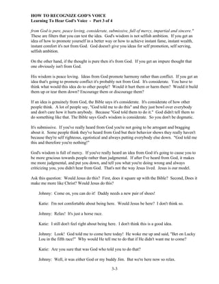 HOW TO RECOGNIZE GOD'S VOICE
Learning To Hear God's Voice - Part 3 of 4
from God is pure, peace loving, considerate, submissive, full of mercy, impartial and sincere."
These are filters that you can test the idea. God's wisdom is not selfish ambition. If you get an
idea of how to promote yourself in a better way or how to achieve instant fame, instant wealth,
instant comfort it's not from God. God doesn't give you ideas for self promotion, self serving,
selfish ambition.
On the other hand, if the thought is pure then it's from God. If you get an impure thought that
one obviously isn't from God.
His wisdom is peace loving. Ideas from God promote harmony rather than conflict. If you get an
idea that's going to promote conflict it's probably not from God. It's considerate. You have to
think what would this idea do to other people? Would it hurt them or harm them? Would it build
them up or tear them down? Encourage them or discourage them?
If an idea is genuinely from God, the Bible says it's considerate. It's considerate of how other
people think. A lot of people say, "God told me to do this" and they just bowl over everybody
and don't care how it hurts anybody. Because "God told them to do it." God didn't tell them to
do something like that. The Bible says God's wisdom is considerate. So you don't be dogmatic.
It's submissive. If you've really heard from God you're not going to be arrogant and bragging
about it. Some people think they've heard from God but their behavior shows they really haven't
because they're self righteous, egotistical and always putting everybody else down. "God told me
this and therefore you're nothing!"
God's wisdom is full of mercy. If you've really heard an idea from God it's going to cause you to
be more gracious towards people rather than judgmental. If after I've heard from God, it makes
me more judgmental, and put you down, and tell you what you're doing wrong and always
criticizing you, you didn't hear from God. That's not the way Jesus lived. Jesus is our model.
Ask this question: Would Jesus do this? First, does it square up with the Bible? Second, Does it
make me more like Christ? Would Jesus do this?
Johnny: Come on, you can do it! Daddy needs a new pair of shoes!
Katie: I'm not comfortable about being here. Would Jesus be here? I don't think so.
Johnny: Relax! It's just a horse race.
Katie: I still don't feel right about being here. I don't think this is a good idea.
Johnny: Look! God told me to come here today! He woke me up and said, "Bet on Lucky
Lou in the fifth race!" Why would He tell me to do that if He didn't want me to come?
Katie: Are you sure that was God who told you to do that?
Johnny: Well, it was either God or my buddy Jim. But we're here now so relax.
3-3

 