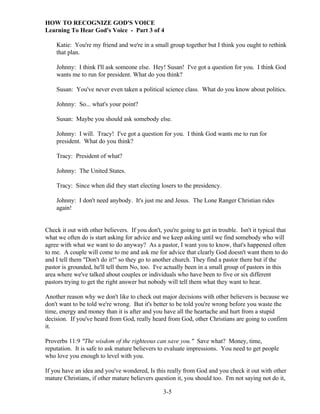 HOW TO RECOGNIZE GOD'S VOICE
Learning To Hear God's Voice - Part 3 of 4
Katie: You're my friend and we're in a small group together but I think you ought to rethink
that plan.
Johnny: I think I'll ask someone else. Hey! Susan! I've got a question for you. I think God
wants me to run for president. What do you think?
Susan: You've never even taken a political science class. What do you know about politics.
Johnny: So... what's your point?
Susan: Maybe you should ask somebody else.
Johnny: I will. Tracy! I've got a question for you. I think God wants me to run for
president. What do you think?
Tracy: President of what?
Johnny: The United States.
Tracy: Since when did they start electing losers to the presidency.
Johnny: I don't need anybody. It's just me and Jesus. The Lone Ranger Christian rides
again!

Check it out with other believers. If you don't, you're going to get in trouble. Isn't it typical that
what we often do is start asking for advice and we keep asking until we find somebody who will
agree with what we want to do anyway? As a pastor, I want you to know, that's happened often
to me. A couple will come to me and ask me for advice that clearly God doesn't want them to do
and I tell them "Don't do it!" so they go to another church. They find a pastor there but if the
pastor is grounded, he'll tell them No, too. I've actually been in a small group of pastors in this
area where we've talked about couples or individuals who have been to five or six different
pastors trying to get the right answer but nobody will tell them what they want to hear.
Another reason why we don't like to check out major decisions with other believers is because we
don't want to be told we're wrong. But it's better to be told you're wrong before you waste the
time, energy and money than it is after and you have all the heartache and hurt from a stupid
decision. If you've heard from God, really heard from God, other Christians are going to confirm
it.
Proverbs 11:9 "The wisdom of the righteous can save you." Save what? Money, time,
reputation. It is safe to ask mature believers to evaluate impressions. You need to get people
who love you enough to level with you.
If you have an idea and you've wondered, Is this really from God and you check it out with other
mature Christians, if other mature believers question it, you should too. I'm not saying not do it,
3-5

 