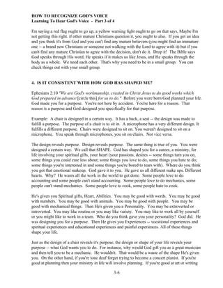HOW TO RECOGNIZE GOD'S VOICE
Learning To Hear God's Voice - Part 3 of 4
I'm saying a red flag ought to go up, a yellow warning light ought to go on that says, Maybe I'm
not getting this right. if other mature Christians question it, you ought to also. If you get an idea
and you think it's from God and you can't find any mature believers (you might find an immature
one -- a brand new Christians or someone not walking with the Lord to agree with it) but if you
can't find any mature Christian to agree with the decision, don't do it. Drop it! The Bible says
God speaks through His word, He speaks if it makes us like Jesus, and He speaks through the
body as a whole. We need each other. That's why you need to be in a small group. You can
check things out with your small group.

4. IS IT CONSISTENT WITH HOW GOD HAS SHAPED ME?
Ephesians 2:10 "We are God's workmanship, created in Christ Jesus to do good works which
God prepared in advance [circle this] for us to do." Before you were born God planned your life.
God made you for a purpose. You're not here by accident. You're here for a reason. That
reason is a purpose and God designed you specifically for that purpose.
Example: A chair is designed in a certain way. It has a back, a seat -- the design was made to
fulfill a purpose. The purpose of a chair is to sit in. A microphone has a very different design. It
fulfills a different purpose. Chairs were designed to sit on. You weren't designed to sit on a
microphone. You speak through microphones, you sit on chairs. Not vice versa.
The design reveals purpose. Design reveals purpose. The same thing is true of you. You were
designed a certain way. We call that SHAPE. God has shaped you for a career, a ministry, for
life involving your spiritual gifts, your heart (your passions, desires -- some things turn you on,
some things you could care less about; some things you love to do, some things you hate to do;
some things you're interested in and some things you're bored to tears with). Where do you think
you got that emotional makeup. God gave it to you. He gave us all different make ups. Different
hearts. Why? He wants all the work in the world to get done. Some people love to do
accounting and some people can't stand accounting. Some people love to do mechanics, some
people can't stand mechanics. Some people love to cook, some people hate to cook.
He's given you Spiritual gifts, Heart, Abilities. You may be good with words. You may be good
with numbers. You may be good with animals. You may be good with people. You may be
good with mechanical things. Then He's given you a Personality. You may be extroverted or
introverted. You may like routine or you may like variety. You may like to work all by yourself
or you might like to work in a team. Who do you think gave you your personality? God did. He
was designing you for a purpose. Then He gives you Experiences -- vocational experiences and
spiritual experiences and educational experiences and painful experiences. All of these things
shape your life.
Just as the design of a chair reveals it's purpose, the design or shape of your life reveals your
purpose -- what God wants you to do. For instance, why would God gift you as a great musician
and then tell you to be a mechanic. He wouldn't. That would be a waste of the shape He's given
you. On the other hand, if you're tone deaf forget trying to become a concert pianist. If you're
good at planning then your ministry in life will involve planning. If you're good at art or writing
3-6

 
