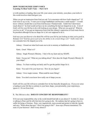 HOW TO RECOGNIZE GOD'S VOICE
Learning To Hear God's Voice - Part 3 of 4
or with numbers or leading, then your life, your career, your ministry, your place, your niche in
this world involves what God gave you.
When you get an impression from God you ask "Is it consistent with how God's shaped me?" If
God were to say to me, "I want you to resign Saddleback and become a math teacher." I would
know without a doubt that is not from God because I flunked math. I didn't but I don't know
much about it! So God would not have me do something He had not shaped me to do. A lot of
God's will for your life has to do with looking at your design. What are you good at? What do
you love to do? If you get an impression from God like Johnny's impression of God wants him to
be president although he has no shape for it, he's not supposed to do it.
God says you can discover a lot about His will for your life by just looking at what you're good at.
Romans 12:6 "God has given each of us the ability to do certain things well." God's voice will
not contradict how He shaped you to be.
Johnny: I found out what God wants me to do in ministry at Saddleback church.
Katie: Great! What is it?
Johnny: Single Women's Ministry. I feel it fits my heart and my SHAPE.
Katie: Excuse me? What are you talking about? How does the Single Women's Ministry fit
your shape?
Johnny: I've been working out lately and I've got the perfect shape for it.
Katie: You said it fits your heart too. How do you figure?
Johnny: I love single women. What could be more fitting?
Katie: You don't even know how really out of shape you are.

God's will for your life will never contradict how he has basically designed you. If you ever sense
a leading in your life that is contrary to your basic shape, your personality, your experiences,
ignore it. It's not from God.

5. The fifth test is this: DOES IT CONCERN MY RESPONSIBILITY?
If it's not your responsibility why in the world should God talk to you about it? In John 21, Jesus
is talking to Peter and He tells him how he's going to die. He explains that he's going to have to
suffer for being a Christian. Peter, very inquisitively, turns around and points to John the Apostle
and says, "What about that guy? How's he going to die?" Jesus says (Warren translation) "It's
none of your beeswax! Don't worry about it"
3-7

 