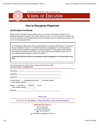 Conﬁrmation Certiﬁcate: How to Recognize Plagiarism, School ...                                     https://www.indiana.edu/~istd/certiﬁcate.phtml




                                   How to Recognize Plagiarism
          Confirmation Certificate
          Please read the information below carefully. You can submit this confirmation certificate to your
          academic department or program area, if they require you to do so. To print this page out, please use
          the "print" command of your browser while you are on this page. Once it is printed, you can sign it and
          turn it in to the appropriate office.



            I have studied the pages of the "How to Avoid Plagiarism" tutorial site. After doing so, I have taken
            the quiz available on the site. I am confident that I know what plagiarism is and how to avoid it,
            and that I know the policies on plagiarism at Indiana University. If I had questions after finishing
            the tutorial, this document confirms that I have sought help from my academic advisor and I do
            now understand what plagiarism is and how to avoid it.

            I understand that there will be no acceptable excuse for plagiarism if it is discovered in my
            work.



          The test was passed on: Thursday, 30th of September 2010, 06:34:13 PM
          Unique Time Stamp: 1285886053.2082

          First Name: _______________________________________________________

          Last Name: _______________________________________________________

          Student ID: _______________________________________________________

          Current Position: __ Undergraduate Student,      __ Graduate Student,
          __Other (please specify): ___________

          Degree: __ Bachelor's, __ Master's, __ Ph.D.,
          __ Other (please specify): ___________

          Signature: _______________________________________________________



                                                       Return to top


                   YOU ARE HERE: IU > Bloomington > School of Education > How to Recognize Plagiarism




                                                     School of Education
                                                     201 North Rose Ave.
                                                 Bloomington, IN 47405-1006
                                                          (812) 856-8450

                                               Comments or questions? E-mail us.




1 of 2                                                                                                                           9/30/10 6:38 PM
 