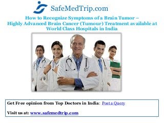 How to Recognize Symptoms of a Brain Tumor –
Highly Advanced Brain Cancer (Tumour) Treatment available at
World Class Hospitals in India
SafeMedTrip.com
Get Free opinion from Top Doctors in India: Post a Query
Visit us at: www.safemedtrip.com
 