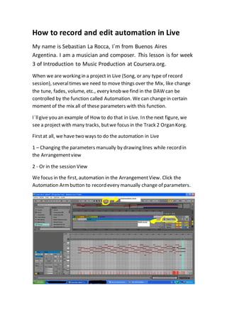 How to record and edit automation in Live
My name is Sebastian La Rocca, I`m from Buenos Aires
Argentina. I am a musician and composer. This lesson is for week
3 of Introduction to Music Production at Coursera.org.
When we are working in a project in Live (Song, or any type of record
session), severaltimes we need to move things over the Mix, like change
the tune, fades, volume, etc., every knob we find in the DAW can be
controlled by the function called Automation. We can change in certain
moment of the mix all of these parameters with this function.
I`llgive you an example of How to do that in Live. In the next figure, we
see a project with many tracks, butwe focus in the Track 2 Organ Korg.
Firstat all, we have two ways to do the automation in Live
1 – Changing the parameters manually by drawing lines while record in
the Arrangementview
2 - Or in the session View
We focus in the first, automation in the ArrangementView. Click the
Automation Armbutton to record every manually change of parameters.
 
