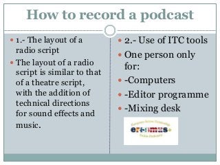 How to record a podcast
 1.- The layout of a
radio script
 The layout of a radio
script is similar to that
of a theatre script,
with the addition of
technical directions
for sound effects and
music.
 2.- Use of ITC tools
 One person only
for:
 -Computers
 -Editor programme
 -Mixing desk
 