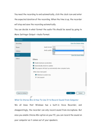 You need the recording to end automatically, click the clock icon and enter
the expected duration of the recording. When the time is up, the recorder
will stop and save the recording automatically.
You can decide in what format the audio file should be saved by going to
More Settings> Output > Audio Format.
What Is Stereo Mix & How To Use It to Record Sound from Computer
We all know that Windows has a built-in Voice Recorder, and
disappointingly, the recorder can only record sound from microphone. But
once you enable Stereo Mix option on your PC, you can record the sound on
your computer as it comes out of your speakers.
 