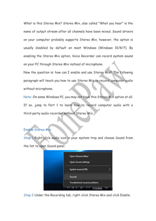 What is this Stereo Mix? Stereo Mix, also called "What you hear" is the
name of output stream after all channels have been mixed. Sound drivers
on your computer probably supports Stereo Mix, however, the option is
usually disabled by default on most Windows (Windows 10/8/7). By
enabling the Stereo Mix option, Voice Recorder can record system sound
on your PC through Stereo Mix instead of microphone.
Now the question is: how can I enable and use Stereo Mix? The following
paragraph will teach you how to use Stereo Mix to record computer audio
without microphone.
Note: On some Windows PC, you may not have this Stereo Mix option at all.
If so, jump to Part 1 to learn how to record computer audio with a
third-party audio recorder without Stereo Mix.
Enable Stereo Mix
Step 1 Right-click audio icon in your system tray and choose Sound from
the list to open Sound panel.
Step 2 Under the Recording tab, right-click Stereo Mix and click Enable.
 