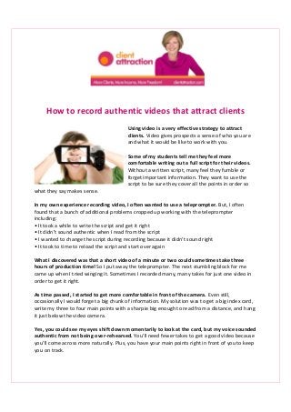 How to record authentic videos that attract clients
Using video is a very effective strategy to attract
clients. Video gives prospects a sense of who you are
and what it would be like to work with you.
Some of my students tell me they feel more
comfortable writing out a full script for their videos.
Without a written script, many feel they fumble or
forget important information. They want to use the
script to be sure they cover all the points in order so
what they say makes sense.
In my own experience recording video, I often wanted to use a teleprompter. But, I often
found that a bunch of additional problems cropped up working with the teleprompter
including:
• It took a while to write the script and get it right
• It didn’t sound authentic when I read from the script
• I wanted to change the script during recording because it didn’t sound right
• It took to time to reload the script and start over again
What I discovered was that a short video of a minute or two could sometimes take three
hours of production time! So I put away the teleprompter. The next stumbling block for me
came up when I tried winging it. Sometimes I recorded many, many takes for just one video in
order to get it right.
As time passed, I started to get more comfortable in front of the camera. Even still,
occasionally I would forget a big chunk of information. My solution was to get a big index card,
write my three to four main points with a sharpie big enough to read from a distance, and hang
it just below the video camera.
Yes, you could see my eyes shift down momentarily to look at the card, but my voice sounded
authentic from not being over-rehearsed. You’ll need fewer takes to get a good video because
you’ll come across more naturally. Plus, you have your main points right in front of you to keep
you on track.
 