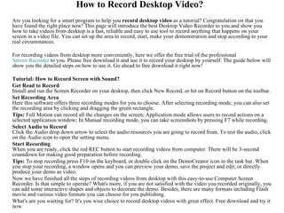 How to Record Desktop Video?
Are you looking for a smart program to help you record desktop video as a tutorial? Congratulation on that you
have found the right place now! This page will introduce the best Desktop Video Recorder to you and show you
how to take videos from desktop is a fast, reliable and easy to use tool to record anything that happens on your
screen in a video file. You can set up the area to record, start, make your demonstration and stop according to your
real circumstances.

For recording videos from desktop more conveniently, here we offer the free trial of the professional
Screen Recorder to you. Please free download it and use it to record your desktop by yourself. The guide below will
show you the detailed steps on how to use it. Go ahead to free download it right now!

Tutorial: How to Record Screen with Sound?
Get Read to Record
Install and run the Screen Recorder on your desktop, then click New Record, or hit on Record button on the toolbar.
Set Recording Area
Here this software offers three recording modes for you to choose. After selecting recording mode, you can also set
the recording area by clicking and dragging the green rectangle.
Tips: Full Motion can record all the changes on the screen; Application mode allows users to record actions on a
selected application window; In Manual recording mode, you can take screenshots by pressing F7 while recording.
Select Audio to Record
Click the Audio drop down arrow to select the audio resources you are going to record from. To test the audio, click
on the Audio icon to open the setting menu.
Start Recording
When you are ready, click the red REC button to start recording videos from computer. There will be 3-second
countdown for making good preparation before recording.
Tips: To stop recording press F10 on the keyboard, or double click on the DemoCreator icon in the task bar. When
you stop your recording, a window opens and you can preview your demo, save the project and edit, or directly
produce your demo as video.
Now we have finished all the steps of recording videos from desktop with this easy-to-use Computer Screen
Recorder. Is that simple to operate? What's more, if you are not satisfied with the video you recorded originally, you
can add some interactive shapes and objects to decorate the demo. Besides, there are many formats including Flash
movie and various video formats you can choose for you publishing.
What's are you waiting for? It's you wise choice to record desktop videos with great effect. Free download and try it
now
 