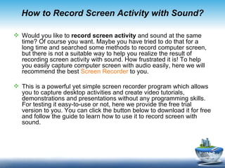 How to Record Screen Activity with Sound?

 Would you like to record screen activity and sound at the same
  time? Of course you want. Maybe you have tried to do that for a
  long time and searched some methods to record computer screen,
  but there is not a suitable way to help you realize the result of
  recording screen activity with sound. How frustrated it is! To help
  you easily capture computer screen with audio easily, here we will
  recommend the best Screen Recorder to you.

 This is a powerful yet simple screen recorder program which allows
  you to capture desktop activities and create video tutorials,
  demonstrations and presentations without any programming skills.
  For testing it easy-to-use or not, here we provide the free trial
  version to you. You can click the button below to download it for free
  and follow the guide to learn how to use it to record screen with
  sound.
 