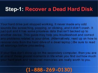 Step-1: Recover a Dead Hard Disk
(1-888-269-0130)
Your hard drive just stopped working. It never made any odd
sounds like screeching, popping, or clicking, and it didn't crash. It
just quit and it has some priceless data that isn't backed up to
another device. This guide may help you troubleshoot and correct
any problems related to your drive. (Alternatively, read up on how to
recover data from the hard drive of a dead laptop.) Be sure to read
all warnings before proceeding.
If your files don't show up on the secondary computer, then you are
at one of those pivotal moments in life when you find out how much
your hard work and treasured memories are really worth to you.
 