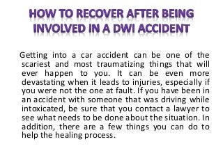 Getting into a car accident can be one of the
scariest and most traumatizing things that will
ever happen to you. It can be even more
devastating when it leads to injuries, especially if
you were not the one at fault. If you have been in
an accident with someone that was driving while
intoxicated, be sure that you contact a lawyer to
see what needs to be done about the situation. In
addition, there are a few things you can do to
help the healing process.
 
