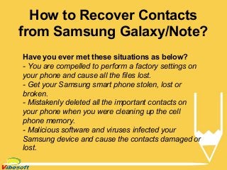 How to Recover Contacts
from Samsung Galaxy/Note?
Have you ever met these situations as below?
- You are compelled to perform a factory settings on
your phone and cause all the files lost.
- Get your Samsung smart phone stolen, lost or
broken.
- Mistakenly deleted all the important contacts on
your phone when you were cleaning up the cell
phone memory.
- Malicious software and viruses infected your
Samsung device and cause the contacts damaged or
lost.
 