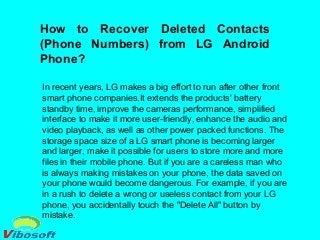 How to Recover Deleted Contacts
(Phone Numbers) from LG Android
Phone?
In recent years, LG makes a big effort to run after other front
smart phone companies.It extends the products' battery
standby time, improve the cameras performance, simplified
interface to make it more user-friendly, enhance the audio and
video playback, as well as other power packed functions. The
storage space size of a LG smart phone is becoming larger
and larger, make it possible for users to store more and more
files in their mobile phone. But if you are a careless man who
is always making mistakes on your phone, the data saved on
your phone would become dangerous. For example, if you are
in a rush to delete a wrong or useless contact from your LG
phone, you accidentally touch the "Delete All" button by
mistake.
 