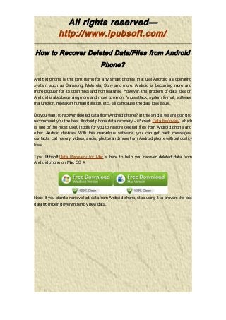 All rights reserved—
http://www.ipubsoft.com/
How to Recover Deleted Data/Files from Android
Phone?
Android phone is the joint name for any smart phones that use Android as operating
system, such as Samsung, Motorola, Sony and more. Android is becoming more and
more popular for its openness and rich features. However, the problem of data loss on
Android is also becoming more and more common. Virus attack, system format, software
malfunction, mistaken human deletion, etc., all can cause the data loss issue.
Do you want to recover deleted data from Android phone? In this article, we are going to
recommend you the best Android phone data recovery - iPubsoft Data Recovery, which
is one of the most useful tools for you to restore deleted files from Android phone and
other Android devices. With this marvelous software, you can get back messages,
contacts, call history, videos, audio, photos and more from Android phone without quality
loss.
Tips: iPubsoft Data Recovery for Mac is here to help you recover deleted data from
Android phone on Mac OS X.
Note: If you plan to retrieve lost data from Android phone, stop using it to prevent the lost
data from being overwritten by new data.
 