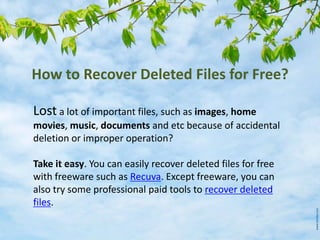 How to Recover Deleted Files for Free?
Lost a lot of important files, such as images, home
movies, music, documents and etc because of accidental
deletion or improper operation?
Take it easy. You can easily recover deleted files for free
with freeware such as Recuva. Except freeware, you can
also try some professional paid tools to recover deleted
files.
 