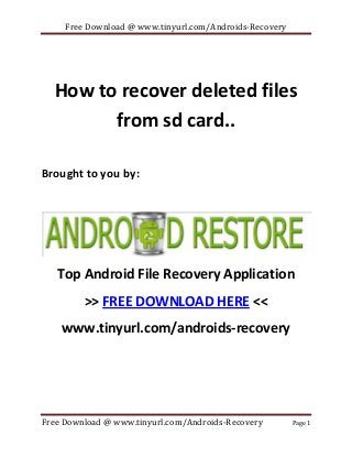 Free Download @ www.tinyurl.com/Androids-Recovery

How to recover deleted files
from sd card..
Brought to you by:

Top Android File Recovery Application
>> FREE DOWNLOAD HERE <<
www.tinyurl.com/androids-recovery

Free Download @ www.tinyurl.com/Androids-Recovery

Page 1

 