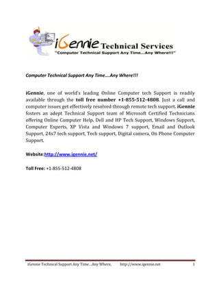 Computer Technical Support Any Time….Any Where!!!


iGennie, one of world’s leading Online Computer tech Support is readily
available through the toll free number +1-855-512-4808. Just a call and
computer issues get effectively resolved through remote tech support. iGennie
fosters an adept Technical Support team of Microsoft Certified Technicians
offering Online Computer Help, Dell and HP Tech Support, Windows Support,
Computer Experts, XP Vista and Windows 7 support, Email and Outlook
Support, 24x7 tech support, Tech support, Digital camera, On Phone Computer
Support.

Website:http://www.igennie.net/

Toll Free: +1-855-512-4808




iGennie Technical Support Any Time…Any Where,   http://www.igennie.net     1
 