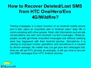 How to Recover Deleted/Lost SMS
from HTC One/Hero/Evo
4G/Wildfire?
Texting messages is a basic function of an Android mobile phone
and it also plays an important part in Android users' daily life in
communicating with other people. Most vital information and private
conversations are sent and received via text messages. However,
people usually get these important messages lost without realizing
what has happened with their Android phones. Sometimes, it is
owning to improper human operations and sometimes it is caused
by device damage. No matter how you get your text messages lost,
here we will set HTC phones as example, to tell you how to recover
lost SMS messages from HTC Android phones.
 