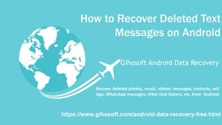 How to Recover Deleted Text
Messages on Android
Gihosoft Android Data Recovery
https://www.gihosoft.com/android-data-recovery-free.html
Recover deleted photos, music, videos, messages, contacts, call
logs, WhatsApp messages, Viber chat history, etc. from Android.
 