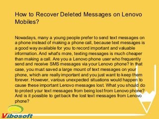 How to Recover Deleted Messages on Lenovo
Mobiles?
Nowadays, many a young people prefer to send text messages on
a phone instead of making a phone call, because text messages is
a good way available for you to record important and valuable
information. And what's more, texting messages is much cheaper
than making a call. Are you a Lenovo phone user who frequently
send and receive SMS messages via your Lenovo phone? In that
case, you must saved a large mount of text messages on your
phone, which are really important and you just want to keep them
forever. However, various unexpected situations would happen to
cause these important Lenovo messages lost. What you should do
to protect your text messages from being lost from Lenovo phone?
And is it possible to get back the lost text messages from Lenovo
phone?
 
