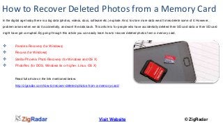 How to Recover Deleted Photos from a Memory Card 
In the digital age today there is a big data (photos, videos, docs, software etc.) explode. And, to store more data we at times delete some of it. However, 
problem arises when we do it accidentally, and want the data back. This article is for people who have accidentally deleted their SD card data or their SD card 
might have got corrupted. By going through this article you can easily learn how to recover deleted photos from a memory card. 
Visit Website © ZigRadar 
 Pandora Recovery (for Windows) 
 Recuva (for Windows) 
 Stellar Phoenix Photo Recovery (for Windows and OS X) 
 PhotoRec (for DOS, Windows 9x or higher, Linux, OS X) 
Read full article on the link mentioned below: 
http://zigradar.com/how-to/recover-deleted-photos-from-a-memory-card/ 
