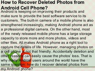 How to Recover Deleted Photos from
Android Cell Phone?
Android is keeping on improving their products and
make sure to provide the best software service to its
customers. The built-in camera of a mobile phone is also
strengthened increasingly, making Android phone act as
a professional digital camera. On the other hand, most
of the newly released mobile phone has a large storage
capacity to store more and more photos, videos and
other files. All makes Android phone as a right tool to
capture the details of life. However, managing photos on
a cell phone is not that friendly. Accidentally deletion and
other reasons can easily cause the photos’ loss. That is
why many Android users around the world have the
same question: how do I recover deleted photos from
my Android phone?
 