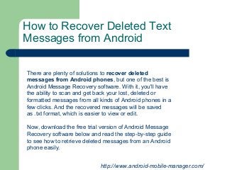 How to Recover Deleted Text
Messages from Android
http://www.android-mobile-manager.com/
There are plenty of solutions to recover deleted
messages from Android phones, but one of the best is
Android Message Recovery software. With it, you'll have
the ability to scan and get back your lost, deleted or
formatted messages from all kinds of Android phones in a
few clicks. And the recovered messages will be saved
as .txt format, which is easier to view or edit.
Now, download the free trial version of Android Message
Recovery software below and read the step-by-step guide
to see how to retrieve deleted messages from an Android
phone easily.
 