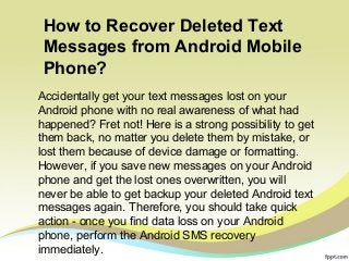How to Recover Deleted Text 
Messages from Android Mobile 
Phone? 
Accidentally get your text messages lost on your 
Android phone with no real awareness of what had 
happened? Fret not! Here is a strong possibility to get 
them back, no matter you delete them by mistake, or 
lost them because of device damage or formatting. 
However, if you save new messages on your Android 
phone and get the lost ones overwritten, you will 
never be able to get backup your deleted Android text 
messages again. Therefore, you should take quick 
action - once you find data loss on your Android 
phone, perform the Android SMS recovery 
immediately. 
 
