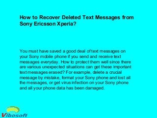 How to Recover Deleted Text Messages from
Sony Ericsson Xperia?
You must have saved a good deal of text messages on
your Sony mobile phone if you send and receive text
messages everyday. How to protect them well since there
are various unexpected situations can get these important
text messages erased? For example, delete a crucial
message by mistake, format your Sony phone and lost all
the messages, or get virus infection on your Sony phone
and all your phone data has been damaged.
 