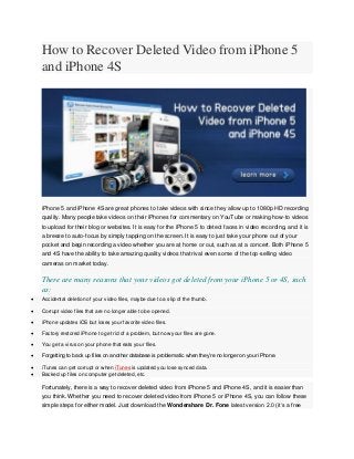 How to Recover Deleted Video from iPhone 5
    and iPhone 4S




    iPhone 5 and iPhone 4S are great phones to take videos with since they allow up to 1080p HD recording
    quality. Many people take videos on their iPhones for commentary on YouTube or making how-to videos
    to upload for their blog or websites. It is easy for the iPhone 5 to detect faces in video recording, and it is
    a breeze to auto-focus by simply tapping on the screen. It is easy to just take your phone out of your
    pocket and begin recording a video whether you are at home or out, such as at a concert. Both iPhone 5
    and 4S have the ability to take amazing quality videos that rival even some of the top-selling video
    cameras on market today.

    There are many reasons that your videos got deleted from your iPhone 5 or 4S, such
    as:
   Accidental deletion of your video files, maybe due to a slip of the thumb.

   Corrupt video files that are no longer able to be opened.

   iPhone updates iOS but loses your favorite video files.

   Factory restored iPhone to get rid of a problem, but now your files are gone.

   You get a virus on your phone that eats your files.

   Forgetting to back up files on another database is problematic when they’re no longer on your iPhone.

   iTunes can get corrupt or when iTunes is updated you lose synced data.
   Backed up files on computer get deleted, etc.

    Fortunately, there is a way to recover deleted video from iPhone 5 and iPhone 4S, and it is easier than
    you think. Whether you need to recover deleted video from iPhone 5 or iPhone 4S, you can follow these
    simple steps for either model. Just download the Wondershare Dr. Fone latest version 2.0 (it’s a free
 