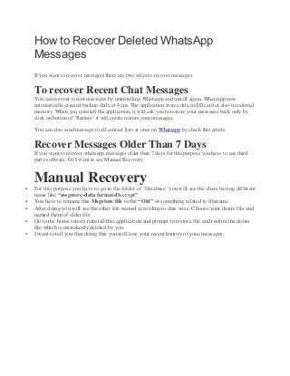 How to Recover Deleted WhatsApp
Messages
If you want to recover messages there are two ways to recover messages
To recover Recent Chat Messages
You can recover recent messages by uninstalling Whatsapp and install again. Whatsapp now
automatically created backup daily at 4 am. The application stores data in SD card or also in external
memory. When you reinstall the application, it will ask you to restore your messages back only by
click on button of ‘Restore’ it will create restore your messages.
You can also send message to all contact lists at once on Whatsapp by check this article
Recover Messages Older Than 7 Days
If you want to recover whatsapp messages older than 7 days for this purpose you have to use third
party software. Or I want to say Manual Recovery
Manual Recovery
 For this purpose you have to go to the folder of ‘Database’ you will see the chats having different
name like “msgstore-data format.db.crypt”
 You have to rename this Msgstore file to the “Old” or something related to filename.
 After doing you will see the other file named according to date wise. Choose your desire file and
named them of older file.
 Go to the home screen reinstall this application and prompt to restore file and restore the desire
file which is mistakenly deleted by you.
 I want to tell you that doing this you will lose your recent history of your messages.
 