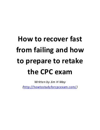 How to recover fast
from failing and how
to prepare to retake
the CPC exam
Written by Jim H May
(http://howtostudyforcpcexam.com/)

 