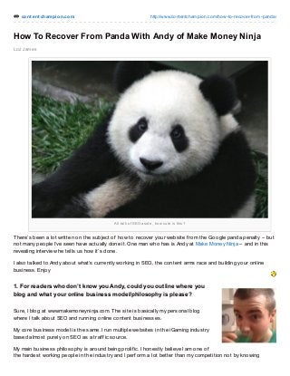 cont ent champion.com http://www.contentchampion.com/how-to-recover-from-panda/
All talk of SEO aside, how cute is this?
Loz James
How To Recover From Panda With Andy of Make Money Ninja
There’s been a lot written on the subject of how to recover your website f rom the Google panda penalty – but
not many people I’ve seen have actually done it. One man who has is Andy at Make Money Ninja – and in this
revealing interview he tells us how it’s done.
I also talked to Andy about what’s currently working in SEO, the content arms race and building your online
business. Enjoy
1. For readers who don’t know youAndy, could you outline where you
blog and what your online business model/philosophy is please?
Sure, I blog at www.makemoneyninja.com. The site is basically my personal blog
where I talk about SEO and running online content businesses.
My core business model is the same. I run multiple websites in the iGaming industry
based almost purely on SEO as a traf f ic source.
My main business philosophy is around being prolif ic. I honestly believe I am one of
the hardest working people in the industry and I perf orm a lot better than my competition not by knowing
 