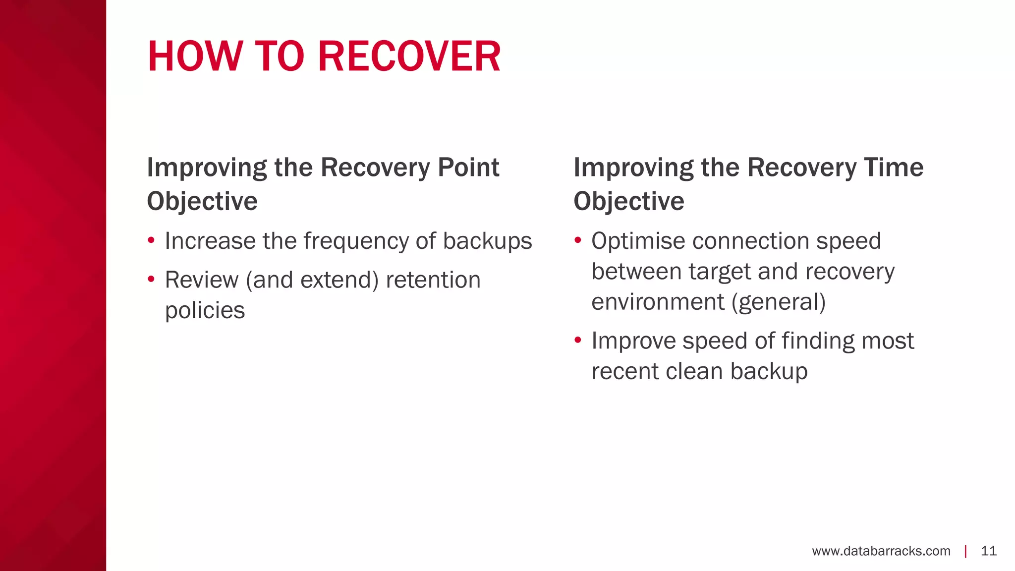 www.databarracks.com | 11www.databarracks.com | 11
HOW TO RECOVER
• Increase the frequency of backups
• Review (and extend) retention
policies
• Optimise connection speed
between target and recovery
environment (general)
• Improve speed of finding most
recent clean backup
Improving the Recovery Point
Objective
Improving the Recovery Time
Objective
 