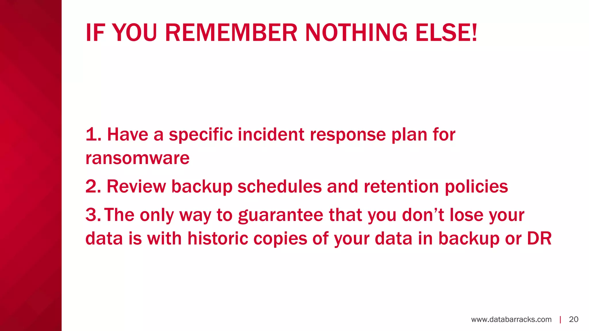 www.databarracks.com | 20www.databarracks.com | 20
IF YOU REMEMBER NOTHING ELSE!
1. Have a specific incident response plan for
ransomware
2. Review backup schedules and retention policies
3.The only way to guarantee that you don’t lose your
data is with historic copies of your data in backup or DR
 