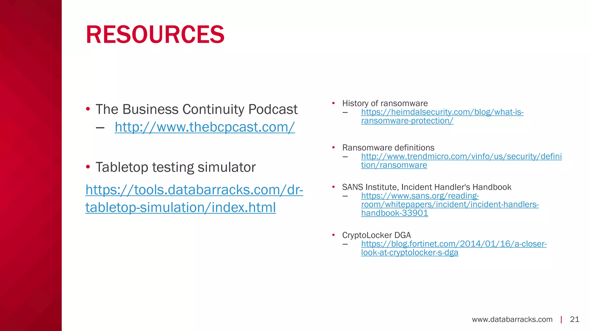 www.databarracks.com | 21
RESOURCES
• The Business Continuity Podcast
– http://www.thebcpcast.com/
• Tabletop testing simulator
https://tools.databarracks.com/dr-
tabletop-simulation/index.html
• History of ransomware
– https://heimdalsecurity.com/blog/what-is-
ransomware-protection/
• Ransomware definitions
– http://www.trendmicro.com/vinfo/us/security/defini
tion/ransomware
• SANS Institute, Incident Handler's Handbook
– https://www.sans.org/reading-
room/whitepapers/incident/incident-handlers-
handbook-33901
• CryptoLocker DGA
– https://blog.fortinet.com/2014/01/16/a-closer-
look-at-cryptolocker-s-dga
 