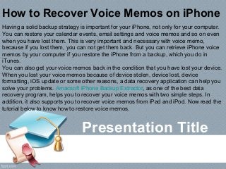 Presentation Title
How to Recover Voice Memos on iPhone
Having a solid backup strategy is important for your iPhone, not only for your computer.
You can restore your calendar events, email settings and voice memos and so on even
when you have lost them. This is very important and necessary with voice memo,
because if you lost them, you can not get them back. But you can retrieve iPhone voice
memos by your computer if you restore the iPhone from a backup, which you do in
iTunes.
You can also get your voice memos back in the condition that you have lost your device.
When you lost your voice memos because of device stolen, device lost, device
formatting, iOS update or some other reasons, a data recovery application can help you
solve your problems. Amacsoft iPhone Backup Extractor, as one of the best data
recovery program, helps you to recover your voice memos with two simple steps. In
addition, it also supports you to recover voice memos from iPad and iPod. Now read the
tutorial below to know how to restore voice memos.
 