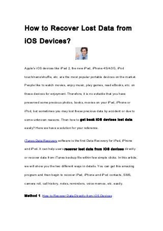 How to Recover Lost Data from
iOS Devices?


Apple's iOS devices like iPad 2, the new iPad, iPhone 4S/4/3G, iPod

touch/nano/shuffle, etc. are the most popular portable devices on the market.

People like to watch movies, enjoy music, play games, read eBooks, etc. on

these devices for enjoyment. Therefore, it is no evitable that you have

preserved some precious photos, books, movies on your iPad, iPhone or

iPod, but sometimes you may lost these precious data by accident or due to

some unknown reasons. Then how to get back iOS devices lost data

easily? Here we have a solution for your reference.


iTunes Data Recovery software is the first Data Recovery for iPad, iPhone

and iPod. It can help users recover lost data from iOS devices directly

or recover data from iTunes backup file within few simple clicks. In this article,

we will show you the two different ways in details. You can get this amazing

program and then begin to recover iPad, iPhone and iPod contacts, SMS,

camera roll, call history, notes, reminders, voice memos, etc. easily.


Method 1. How to Recover Data Directly from iOS Devices
 