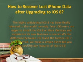 How to Recover Lost iPhone Data 
after Upgrading to iOS 8? 
The highly anticipated iOS 8 has been finally 
released to the world recently. Most iOS users are 
eager to install the iOS 8 on their iDevices and 
experience its new features to see what's the 
difference between iOS 8 and the former iOS 7. 
So, first of all, we make a simple list to tell you 
what are the key features of the iOS 8: 
 