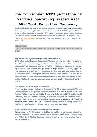 How to recover NTFS partition in
Windows operating system with
MiniTool Partition Recovery
Good qualified disk can play its high performance with great file system. At present, most
Windows users are using NTFS file system. Compared with FAT32 file system, NTFS is
rather excellent. However, when using NTFS partition to save data, partition loss is always
an inevitable trouble. Almost every user has come into such trouble. Therefore, all we
need is recovery software to recover NTFS partition. However, let us get to know about
NTFS firstly.
--Source from
http://www.powerdatarecovery.com/data-recovery-resources/recover-ntfs-partition
.html
Why partition file system employs NTFS rather than FAT32?
NTFS is the most widely used file system of Windows. It is New Technology File System in
short. We can see how it is equipped with new features by the name. NTFS comes up with
Windows NT, and inherits all features of FAT32 in Windows 98. However, it has been
improved a lot, such as break through of limit for single file size: FAT32 only support the
maximum file size of 4GB. With popularization of NTFS, more and more users are getting
to know about NTFS. The biggest difference between NTFS and FAT32 is the excellent
security of NTFS. NTFS has significant performance of encryption and dealing with bad
sectors. That is why so many Windows users are choosing NTFS instead of FAT32 file
system.
Effective tool of recovering NTFS partition
If your partition recovery software only supports FAT file system, or certain Windows
operating system, NTFS partition recovery will not work in your computer. At this time,
MiniTool Partition Recovery will satisfy all requirements to recover NTFS partition quickly
and easily. MiniTool Partition Recovery is specially designed for Windows users. It
supports major 32-bit or 64-bit operating systems such as Windows XP/Vista/7 or
Windows Server 2000/2003/2008. It is compatible with all kinds of storage media. With
MiniTool Partition Recovery, NTFS partition recovery is an easy thing.
MiniTool Partition Recovery helps recover lost partition
During recovering NTFS partition, to find the lost partition is half success of recovery.
However, some partition recovery software scans useless partitions and costs very long
time. What about MiniTool Partition Recovery? Let us see how MiniTool Partition
Recovery performs:
 