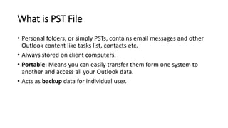 What is PST File
• Personal folders, or simply PSTs, contains email messages and other
Outlook content like tasks list, contacts etc.
• Always stored on client computers.
• Portable: Means you can easily transfer them form one system to
another and access all your Outlook data.
• Acts as backup data for individual user.
 