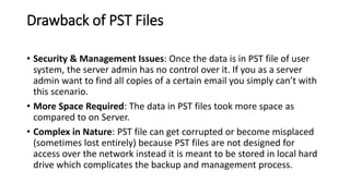 Drawback of PST Files
• Security & Management Issues: Once the data is in PST file of user
system, the server admin has no control over it. If you as a server
admin want to find all copies of a certain email you simply can’t with
this scenario.
• More Space Required: The data in PST files took more space as
compared to on Server.
• Complex in Nature: PST file can get corrupted or become misplaced
(sometimes lost entirely) because PST files are not designed for
access over the network instead it is meant to be stored in local hard
drive which complicates the backup and management process.
 