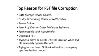 Top Reason for PST file Corruption
• Data Storage Device Failure.
• Faulty Networking Device or N/W Failure.
• Power Failure.
• Attack of Virus or Other Malicious Software.
• Terminate Outlook Abnormally.
• Oversized PST
• Trying to move or delete .PST file location when PST
file is already open in Outlook.
• Trying to shutdown Outlook when it is undergoing
synchronization process
 